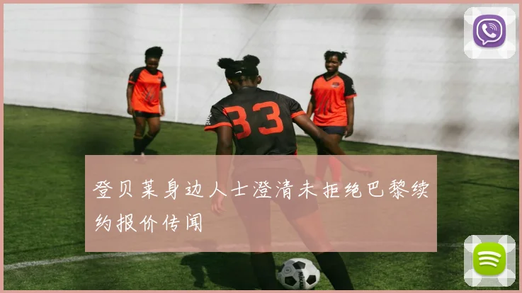 登贝莱身边人士澄清未拒绝巴黎续约报价传闻