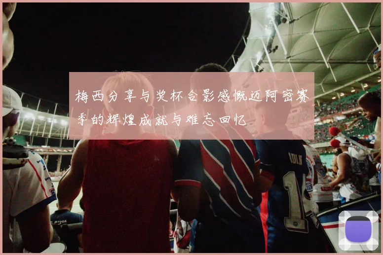梅西分享与奖杯合影感慨迈阿密赛季的辉煌成就与难忘回忆