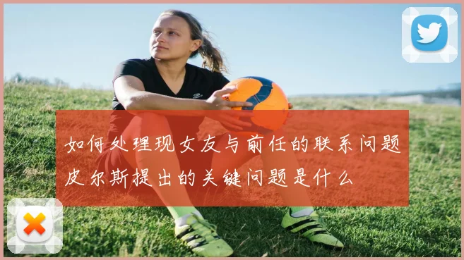 如何处理现女友与前任的联系问题皮尔斯提出的关键问题是什么
