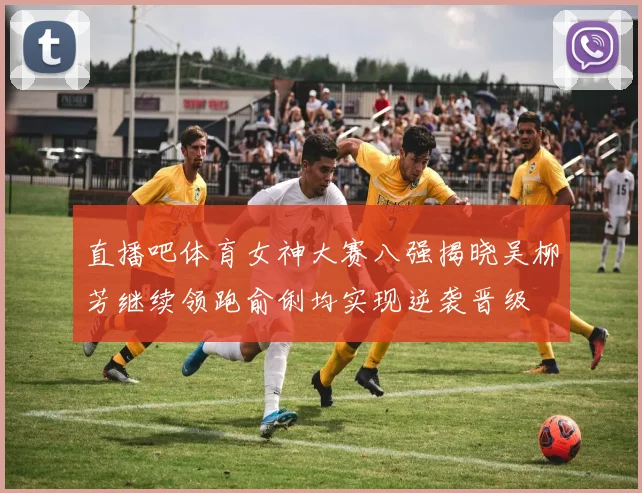 直播吧体育女神大赛八强揭晓吴柳芳继续领跑俞俐均实现逆袭晋级