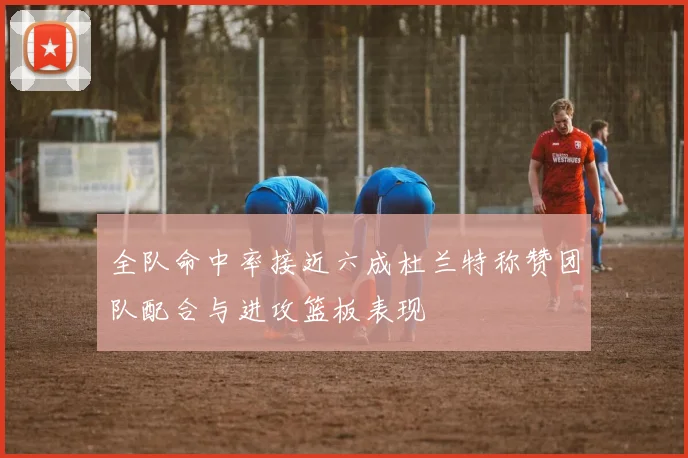 全队命中率接近六成杜兰特称赞团队配合与进攻篮板表现