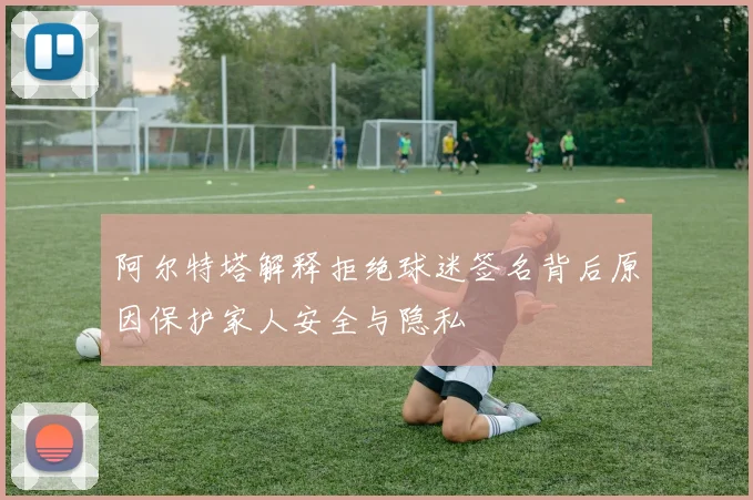 阿尔特塔解释拒绝球迷签名背后原因保护家人安全与隐私