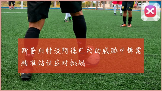 斯普利特谈阿德巴约的威胁中锋需精准站位应对挑战