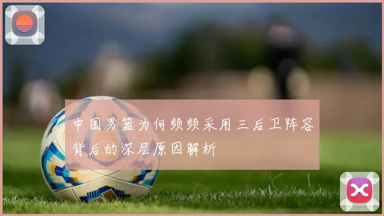 中国男篮为何频频采用三后卫阵容背后的深层原因解析