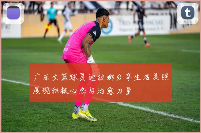 广东女篮球员迪拉娜分享生活美照展现积极心态与治愈力量