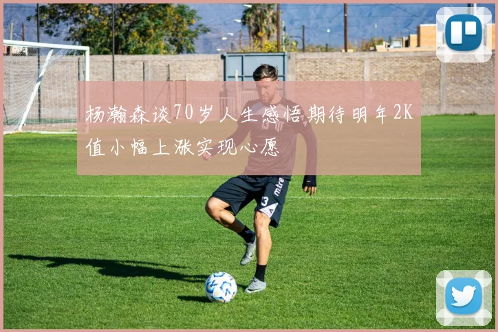 杨瀚森谈70岁人生感悟期待明年2K值小幅上涨实现心愿