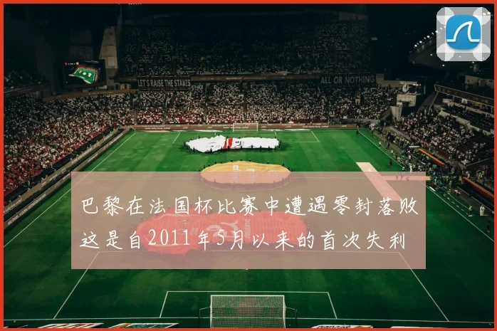 巴黎在法国杯比赛中遭遇零封落败这是自2011年5月以来的首次失利