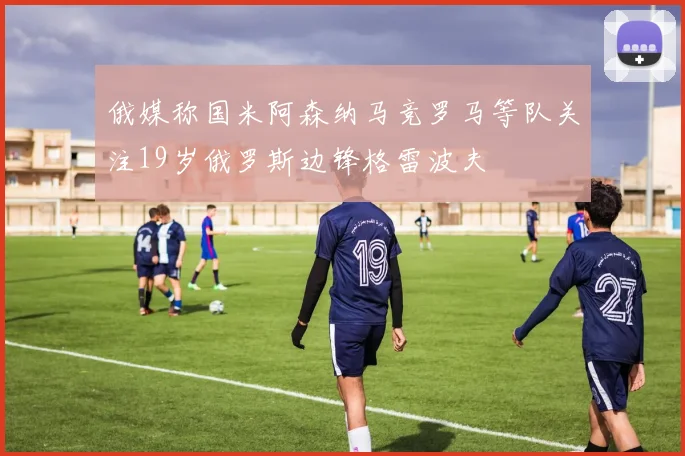 俄媒称国米阿森纳马竞罗马等队关注19岁俄罗斯边锋格雷波夫