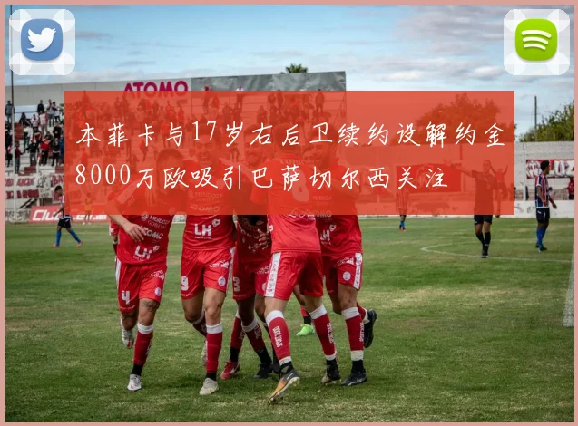 本菲卡与17岁右后卫续约设解约金8000万欧吸引巴萨切尔西关注