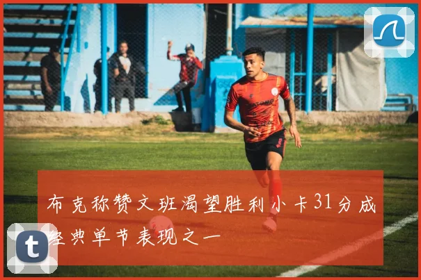 布克称赞文班渴望胜利小卡31分成经典单节表现之一