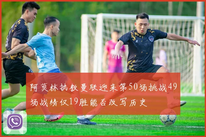 阿莫林执教曼联迎来第50场挑战49场战绩仅19胜能否改写历史