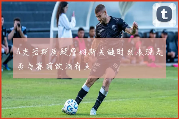 A史密斯质疑詹姆斯关键时刻表现是否与赛前饮酒有关
