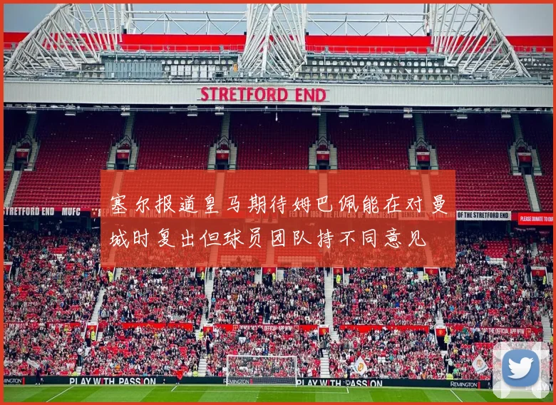 塞尔报道皇马期待姆巴佩能在对曼城时复出但球员团队持不同意见