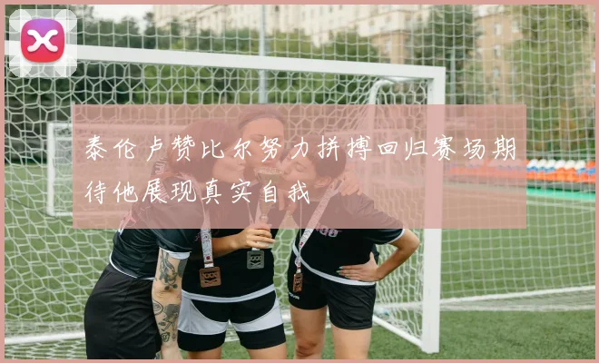 泰伦卢赞比尔努力拼搏回归赛场期待他展现真实自我