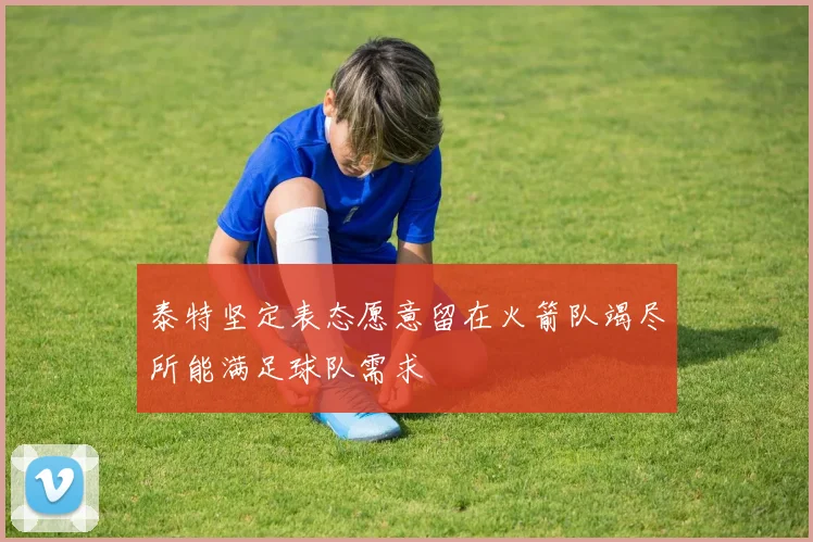 泰特坚定表态愿意留在火箭队竭尽所能满足球队需求