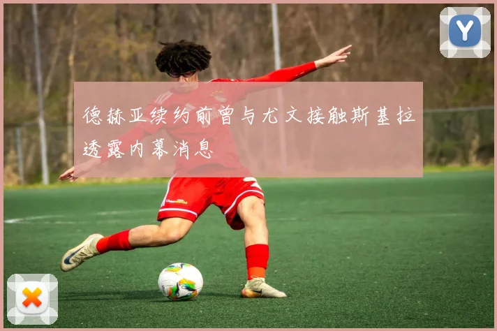 德赫亚续约前曾与尤文接触斯基拉透露内幕消息