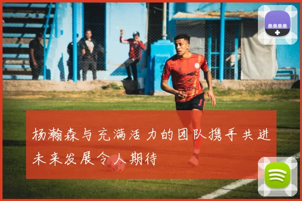 杨瀚森与充满活力的团队携手共进未来发展令人期待