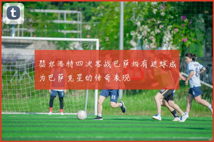 瑟尔洛特四次客战巴萨均有进球成为巴萨克星的传奇表现
