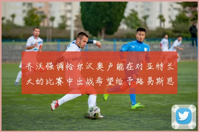 齐沃强调恰尔汉奥卢能在对亚特兰大的比赛中出战希望给予路易斯恩里克更多时间和信任